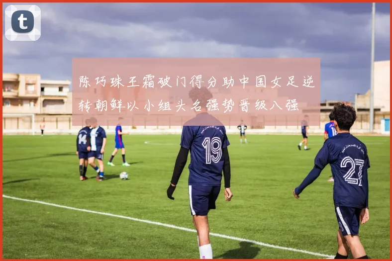 陈巧珠王霜破门得分助中国女足逆转朝鲜以小组头名强势晋级八强