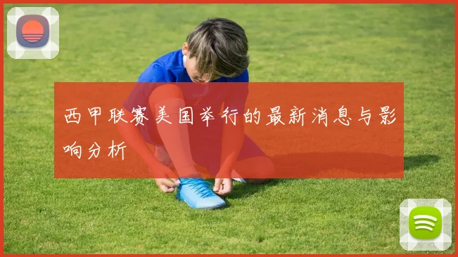 西甲联赛美国举行的最新消息与影响分析