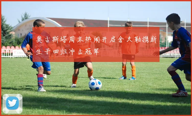 奥古斯塔周末热闹开启舍夫勒携新生子回归冲击冠军