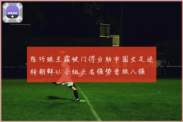 陈巧珠王霜破门得分助中国女足逆转朝鲜以小组头名强势晋级八强