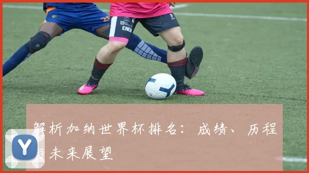 解析加纳世界杯排名：成绩、历程与未来展望