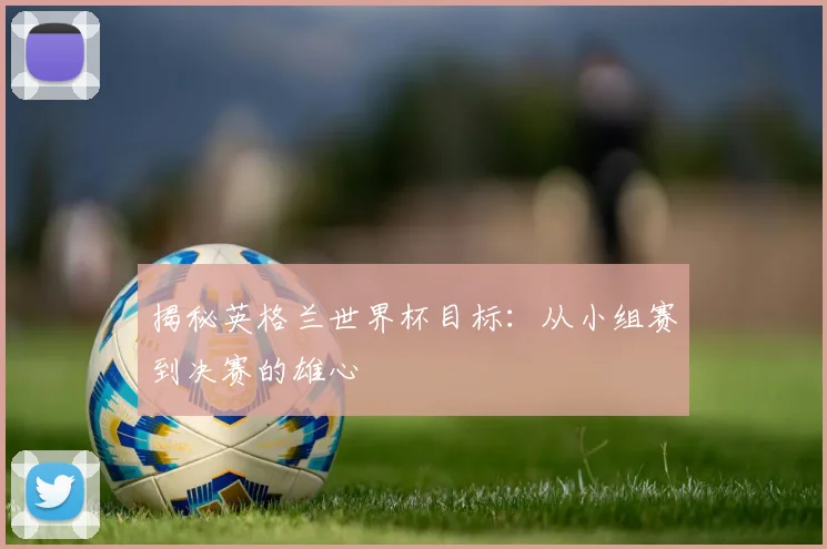揭秘英格兰世界杯目标：从小组赛到决赛的雄心